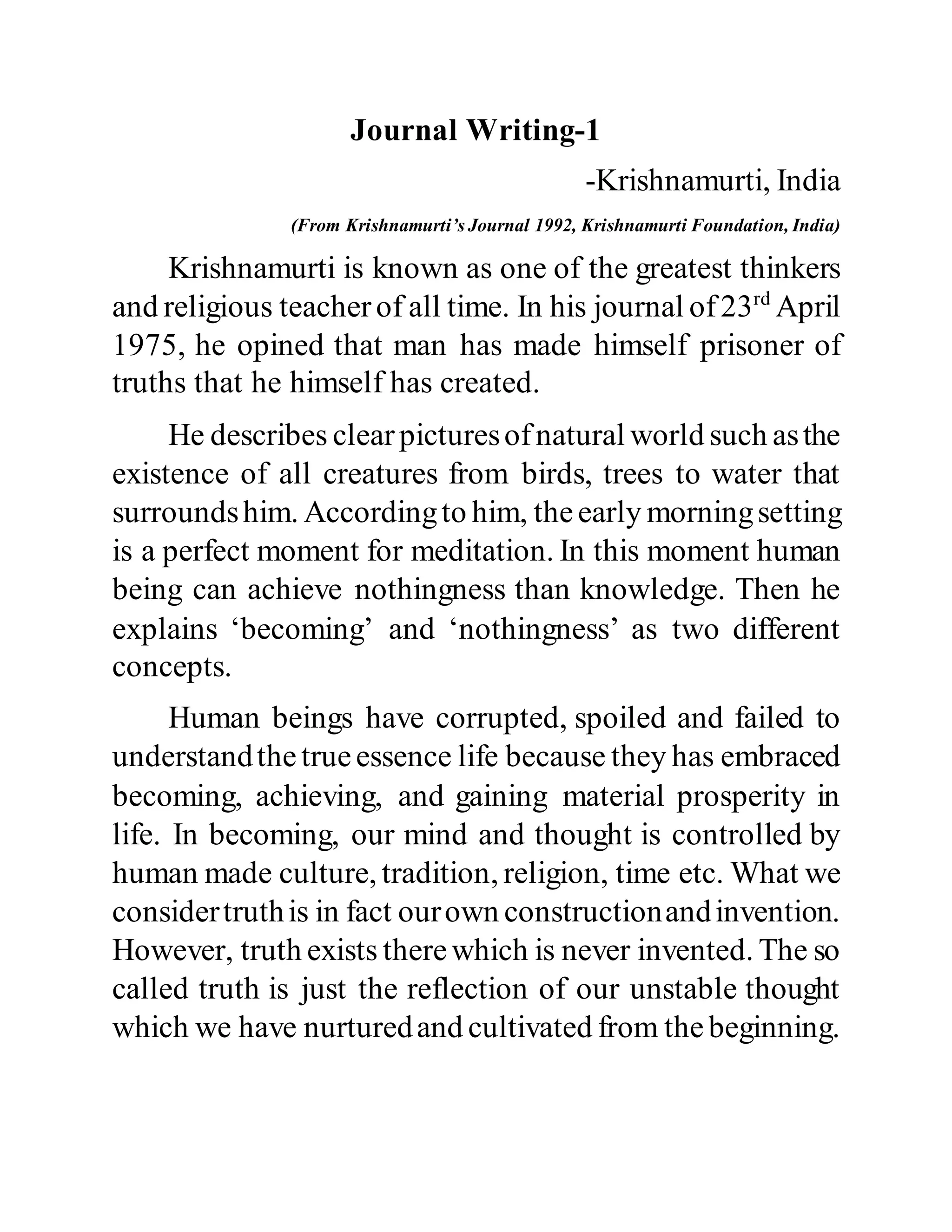 Journal Writing-1
-Krishnamurti, India
(From Krishnamurti’s Journal 1992, Krishnamurti Foundation, India)
Krishnamurti is known as one of the greatest thinkers
and religious teacherof all time. In his journal of23rd
April
1975, he opined that man has made himself prisoner of
truths that he himself has created.
He describes clearpicturesofnatural world such asthe
existence of all creatures from birds, trees to water that
surroundshim. Accordingto him, theearly morningsetting
is a perfect moment for meditation. In this moment human
being can achieve nothingness than knowledge. Then he
explains ‘becoming’ and ‘nothingness’ as two different
concepts.
Human beings have corrupted, spoiled and failed to
understandthetrueessence life because they has embraced
becoming, achieving, and gaining material prosperity in
life. In becoming, our mind and thought is controlled by
human made culture, tradition, religion, time etc. What we
considertruthis in fact ourown constructionandinvention.
However, truth exists therewhich is never invented. The so
called truth is just the reflection of our unstable thought
which we have nurturedand cultivated from thebeginning.
 