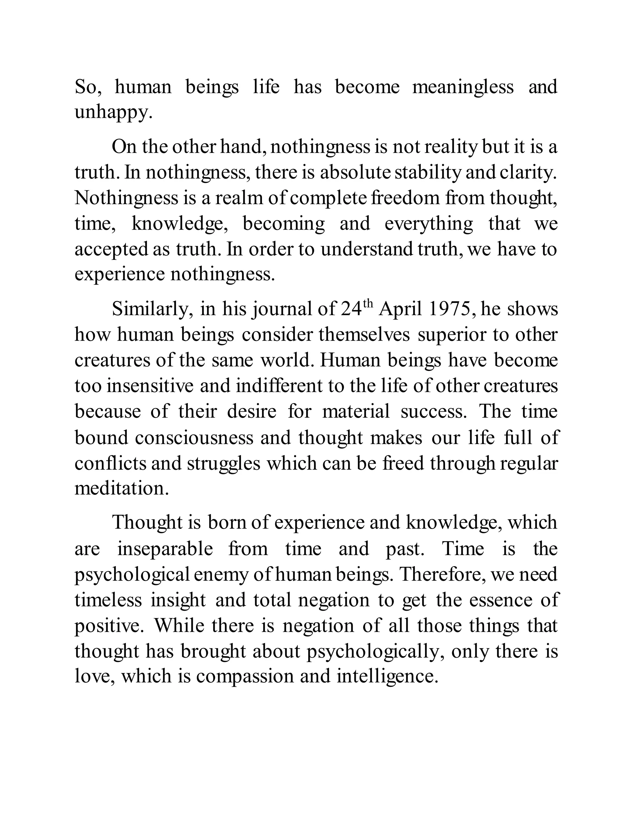 So, human beings life has become meaningless and
unhappy.
On the other hand, nothingness is not reality but it is a
truth. In nothingness, there is absolutestability and clarity.
Nothingness is a realm of completefreedom from thought,
time, knowledge, becoming and everything that we
accepted as truth. In order to understand truth, we have to
experience nothingness.
Similarly, in his journal of 24th
April 1975, he shows
how human beings consider themselves superior to other
creatures of the same world. Human beings have become
too insensitive and indifferent to the life of other creatures
because of their desire for material success. The time
bound consciousness and thought makes our life full of
conflicts and struggles which can be freed through regular
meditation.
Thought is born of experience and knowledge, which
are inseparable from time and past. Time is the
psychological enemy of human beings. Therefore, we need
timeless insight and total negation to get the essence of
positive. While there is negation of all those things that
thought has brought about psychologically, only there is
love, which is compassion and intelligence.
 