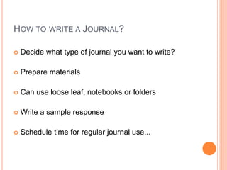 HOW TO WRITE A JOURNAL?
 Decide what type of journal you want to write?
 Prepare materials
 Can use loose leaf, notebooks or folders
 Write a sample response
 Schedule time for regular journal use...
 