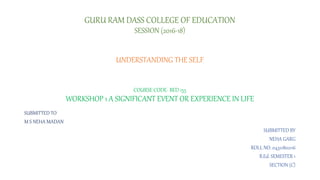 GURU RAM DASS COLLEGE OF EDUCATION
SESSION (2016-18)
UNDERSTANDING THE SELF
COURSE CODE- BED 155
WORKSHOP 1 A SIGNIFICANT EVENT OR EXPERIENCE IN LIFE
SUBMITTED TO
M S NEHA MADAN
SUBMITTED BY
NEHA GARG
ROLL NO. 04321802116
B.Ed. SEMESTER 1
SECTION (C)
 