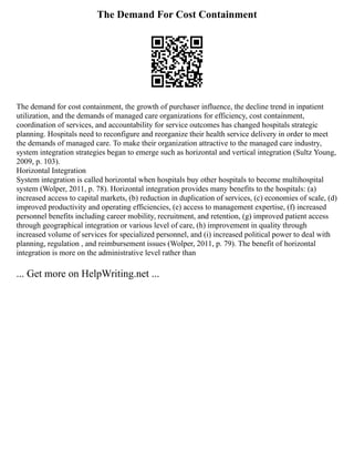 The Demand For Cost Containment
The demand for cost containment, the growth of purchaser influence, the decline trend in inpatient
utilization, and the demands of managed care organizations for efficiency, cost containment,
coordination of services, and accountability for service outcomes has changed hospitals strategic
planning. Hospitals need to reconfigure and reorganize their health service delivery in order to meet
the demands of managed care. To make their organization attractive to the managed care industry,
system integration strategies began to emerge such as horizontal and vertical integration (Sultz Young,
2009, p. 103).
Horizontal Integration
System integration is called horizontal when hospitals buy other hospitals to become multihospital
system (Wolper, 2011, p. 78). Horizontal integration provides many benefits to the hospitals: (a)
increased access to capital markets, (b) reduction in duplication of services, (c) economies of scale, (d)
improved productivity and operating efficiencies, (e) access to management expertise, (f) increased
personnel benefits including career mobility, recruitment, and retention, (g) improved patient access
through geographical integration or various level of care, (h) improvement in quality through
increased volume of services for specialized personnel, and (i) increased political power to deal with
planning, regulation , and reimbursement issues (Wolper, 2011, p. 79). The benefit of horizontal
integration is more on the administrative level rather than
... Get more on HelpWriting.net ...
 
