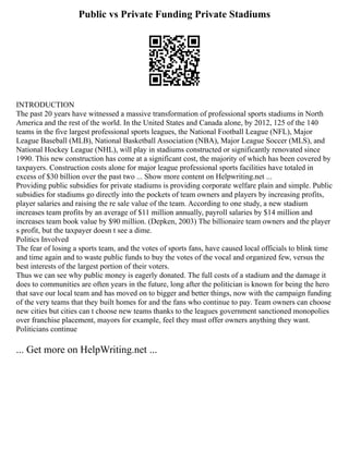 Public vs Private Funding Private Stadiums
INTRODUCTION
The past 20 years have witnessed a massive transformation of professional sports stadiums in North
America and the rest of the world. In the United States and Canada alone, by 2012, 125 of the 140
teams in the five largest professional sports leagues, the National Football League (NFL), Major
League Baseball (MLB), National Basketball Association (NBA), Major League Soccer (MLS), and
National Hockey League (NHL), will play in stadiums constructed or significantly renovated since
1990. This new construction has come at a significant cost, the majority of which has been covered by
taxpayers. Construction costs alone for major league professional sports facilities have totaled in
excess of $30 billion over the past two ... Show more content on Helpwriting.net ...
Providing public subsidies for private stadiums is providing corporate welfare plain and simple. Public
subsidies for stadiums go directly into the pockets of team owners and players by increasing profits,
player salaries and raising the re sale value of the team. According to one study, a new stadium
increases team profits by an average of $11 million annually, payroll salaries by $14 million and
increases team book value by $90 million. (Depken, 2003) The billionaire team owners and the player
s profit, but the taxpayer doesn t see a dime.
Politics Involved
The fear of losing a sports team, and the votes of sports fans, have caused local officials to blink time
and time again and to waste public funds to buy the votes of the vocal and organized few, versus the
best interests of the largest portion of their voters.
Thus we can see why public money is eagerly donated. The full costs of a stadium and the damage it
does to communities are often years in the future, long after the politician is known for being the hero
that save our local team and has moved on to bigger and better things, now with the campaign funding
of the very teams that they built homes for and the fans who continue to pay. Team owners can choose
new cities but cities can t choose new teams thanks to the leagues government sanctioned monopolies
over franchise placement, mayors for example, feel they must offer owners anything they want.
Politicians continue
... Get more on HelpWriting.net ...
 