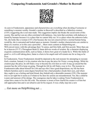 Comparing Frankenstein And Grendel s Mother In Beowulf
As seen in Frankenstein, appearance and characteristics are everything when deciding if someone or
something is monster worthy. Grendel s mother in Beowulf is described as a fatherless creature
(1355.) suggesting she is not man made. This suggestion implies she breaks the social norm of this
society. She and her son are often correlated with darkness. Any term that correlates with darkness is
feared by humans because it is a place that we cannot fully see. It is a place where the unknown lurks.
Yet, she looks like a woman (1351.) but because she was not conceived how a normal human being
would be, she is outcasted and looked upon as monster. Grendel s mother characteristics are similar to
those of a warrior, or in this case a powerful ... Show more content on Helpwriting.net ...
Will convert more; with this advantage then/ To union, and firm faith, and firm accord,/ More than can
be in heaven (35 37.) Throughout Book II, Satan delivers words of wisdom. By a character displaying
exquisite communication skills, such as Satan, it shows how great of a leader he is. While this battle of
good vs. evil is still taking place, Satan is a hero to his angels and will remain one for as long as he
lives.
In Frankenstein, Victor Frankenstein should be depicted as the real monster for attempting to recreate
God s creation. Instead, it is his creation who has to pay the price for Victor s wrong doings. While his
creation pays the price, he still finds a way to become his own hero as well. It may go unsaid but the
monster has the will to keep on going. Through his life he still finds a way to live. The monster in
Frankenstein talks about himself for a bit and says this I have good dispositions; my life has been
hitherto harmless and in some degree beneficial; but a fatal prejudice clouds their eyes, and where
they ought to see a feeling and kind friend, they behold only a detestable monster (159.) The monster
tries to act right but it seems as if whatever he does his actions are misunderstood. Yet, like a child he
is pure and unaware of his doings. The courageous step he takes is asking Victor Frankenstein to
create him a mate to live his life with. The monster is aware of how fearful his creator is of him but
still approaches him and is not afraid to ask for his request. It was a baby step into a new
... Get more on HelpWriting.net ...
 