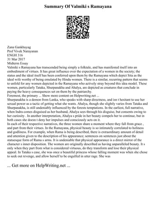 Summary Of Valmiki s Ramayana
Zana Gankhuyag
Prof Vivek Narayanan
ENGH 316
31 Mar 2017
Midterm Essay
Valmiki s Ramayana has transcended being simply a folktale, and has manifested itself into an
embodiment of virtues. It has great influence over the expectation of a women in the society; the
status and the ideal itself has been conferred upon them by the Ramayana which depict Sita as the
ideal wife worthy of being emulated by Hindu women. There is a similar, recurring pattern that seems
to unfold for any women depicted in the Ramayana who actively stray beyond this idea model. These
women, particularly Tataka, Shurpanakha and Ahalya, are depicted as creatures that conclude in
paying the heavy consequences set on them by the patriarchy.
Foremost, the primary ... Show more content on Helpwriting.net ...
Shurpanakha is a demon from Lanka, who speaks with sharp directness, and isn t hesitant to use her
sexual power as a tactic of getting what she wants. Ahalya, though she slightly varies from Tataka and
Shurpanakha, is still undeniably influenced by the forests temptations. In the earliest, full narrative,
when Indra comes disguised as her husband, Ahalya sees through his disguise, but consents owing to
her curiosity . In another interpretation, Ahalya s pride in her beauty compels her to continue, but in
both cases she doesn t deny her impulses and consciously acts on it.
In each of their respective narratives, the three women share a moment where they fall from grace ,
and part from their virtues. In the Ramayana, physical beauty is so intimately correlated to holiness
and godliness. For example, when Rama is being described, there is extraordinary amount of detail
and attention given to the description of his appearance; sentences on sentences just about the
statuesque form of Rama s arms. It is undeniable that physical appearance is a direct mirror of the
character s inner disposition. The women are originally described as having unparalleled beauty. It s
only when they part from what is considered virtuous, do they transform and lose their physical
appeal. In Tataka s case, she was once a beautiful princess whose falling moment was when she chose
to seek out revenge, and allow herself to be engulfed in utter rage. She was
... Get more on HelpWriting.net ...
 