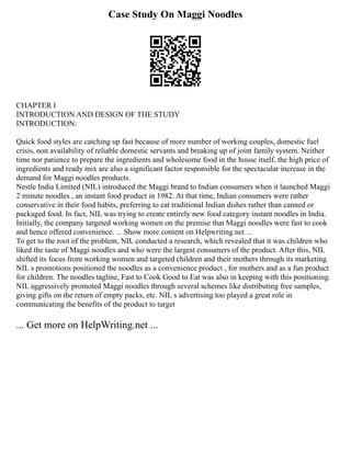 Case Study On Maggi Noodles
CHAPTER I
INTRODUCTION AND DESIGN OF THE STUDY
INTRODUCTION:
Quick food styles are catching up fast because of more number of working couples, domestic fuel
crisis, non availability of reliable domestic servants and breaking up of joint family system. Neither
time nor patience to prepare the ingredients and wholesome food in the house itself, the high price of
ingredients and ready mix are also a significant factor responsible for the spectacular increase in the
demand for Maggi noodles products.
Nestle India Limited (NIL) introduced the Maggi brand to Indian consumers when it launched Maggi
2 minute noodles , an instant food product in 1982. At that time, Indian consumers were rather
conservative in their food habits, preferring to eat traditional Indian dishes rather than canned or
packaged food. In fact, NIL was trying to create entirely new food category instant noodles in India.
Initially, the company targeted working women on the premise that Maggi noodles were fast to cook
and hence offered convenience. ... Show more content on Helpwriting.net ...
To get to the root of the problem, NIL conducted a research, which revealed that it was children who
liked the taste of Maggi noodles and who were the largest consumers of the product. After this, NIL
shifted its focus from working women and targeted children and their mothers through its marketing.
NIL s promotions positioned the noodles as a convenience product , for mothers and as a fun product
for children. The noodles tagline, Fast to Cook Good to Eat was also in keeping with this positioning.
NIL aggressively promoted Maggi noodles through several schemes like distributing free samples,
giving gifts on the return of empty packs, etc. NIL s advertising too played a great role in
communicating the benefits of the product to target
... Get more on HelpWriting.net ...
 