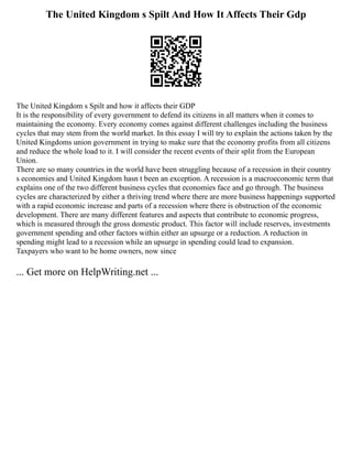 The United Kingdom s Spilt And How It Affects Their Gdp
The United Kingdom s Spilt and how it affects their GDP
It is the responsibility of every government to defend its citizens in all matters when it comes to
maintaining the economy. Every economy comes against different challenges including the business
cycles that may stem from the world market. In this essay I will try to explain the actions taken by the
United Kingdoms union government in trying to make sure that the economy profits from all citizens
and reduce the whole load to it. I will consider the recent events of their split from the European
Union.
There are so many countries in the world have been struggling because of a recession in their country
s economies and United Kingdom hasn t been an exception. A recession is a macroeconomic term that
explains one of the two different business cycles that economies face and go through. The business
cycles are characterized by either a thriving trend where there are more business happenings supported
with a rapid economic increase and parts of a recession where there is obstruction of the economic
development. There are many different features and aspects that contribute to economic progress,
which is measured through the gross domestic product. This factor will include reserves, investments
government spending and other factors within either an upsurge or a reduction. A reduction in
spending might lead to a recession while an upsurge in spending could lead to expansion.
Taxpayers who want to be home owners, now since
... Get more on HelpWriting.net ...
 