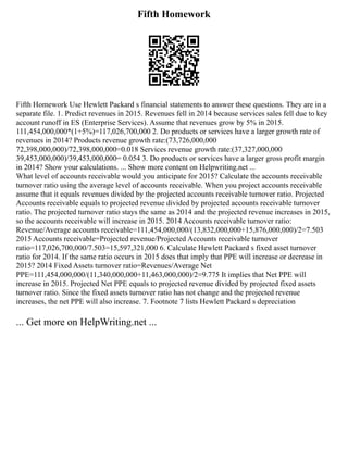 Fifth Homework
Fifth Homework Use Hewlett Packard s financial statements to answer these questions. They are in a
separate file. 1. Predict revenues in 2015. Revenues fell in 2014 because services sales fell due to key
account runoff in ES (Enterprise Services). Assume that revenues grow by 5% in 2015.
111,454,000,000*(1+5%)=117,026,700,000 2. Do products or services have a larger growth rate of
revenues in 2014? Products revenue growth rate:(73,726,000,000
72,398,000,000)/72,398,000,000=0.018 Services revenue growth rate:(37,327,000,000
39,453,000,000)/39,453,000,000= 0.054 3. Do products or services have a larger gross profit margin
in 2014? Show your calculations. ... Show more content on Helpwriting.net ...
What level of accounts receivable would you anticipate for 2015? Calculate the accounts receivable
turnover ratio using the average level of accounts receivable. When you project accounts receivable
assume that it equals revenues divided by the projected accounts receivable turnover ratio. Projected
Accounts receivable equals to projected revenue divided by projected accounts receivable turnover
ratio. The projected turnover ratio stays the same as 2014 and the projected revenue increases in 2015,
so the accounts receivable will increase in 2015. 2014 Accounts receivable turnover ratio:
Revenue/Average accounts receivable=111,454,000,000/(13,832,000,000+15,876,000,000)/2=7.503
2015 Accounts receivable=Projected revenue/Projected Accounts receivable turnover
ratio=117,026,700,000/7.503=15,597,321,000 6. Calculate Hewlett Packard s fixed asset turnover
ratio for 2014. If the same ratio occurs in 2015 does that imply that PPE will increase or decrease in
2015? 2014 Fixed Assets turnover ratio=Revenues/Average Net
PPE=111,454,000,000/(11,340,000,000+11,463,000,000)/2=9.775 It implies that Net PPE will
increase in 2015. Projected Net PPE equals to projected revenue divided by projected fixed assets
turnover ratio. Since the fixed assets turnover ratio has not change and the projected revenue
increases, the net PPE will also increase. 7. Footnote 7 lists Hewlett Packard s depreciation
... Get more on HelpWriting.net ...
 
