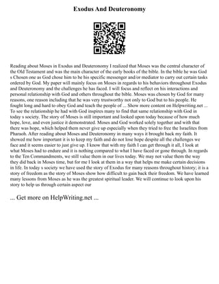 Exodus And Deuteronomy
Reading about Moses in Exodus and Deuteronomy I realized that Moses was the central character of
the Old Testament and was the main character of the early books of the bible. In the bible he was God
s Chosen one as God chose him to be his specific messenger and/or mediator to carry out certain tasks
ordered by God. My paper will mainly focus on Moses in regards to his behaviors throughout Exodus
and Deuteronomy and the challenges he has faced. I will focus and reflect on his interactions and
personal relationship with God and others throughout the bible. Moses was chosen by God for many
reasons, one reason including that he was very trustworthy not only to God but to his people. He
fought long and hard to obey God and teach the people of ... Show more content on Helpwriting.net ...
To see the relationship he had with God inspires many to find that same relationship with God in
today s society. The story of Moses is still important and looked upon today because of how much
hope, love, and even justice it demonstrated. Moses and God worked solely together and with that
there was hope, which helped them never give up especially when they tried to free the Israelites from
Pharaoh. After reading about Moses and Deuteronomy in many ways it brought back my faith. It
showed me how important it is to keep my faith and do not lose hope despite all the challenges we
face and it seems easier to just give up. I know that with my faith I can get through it all, I look at
what Moses had to endure and it is nothing compared to what I have faced or gone through. In regards
to the Ten Commandments, we still value them in our lives today. We may not value them the way
they did back in Moses time, but for me I look at them in a way that helps me make certain decisions
in life. In today s society we have used the story of Exodus for many reasons throughout history; it is a
story of freedom as the story of Moses show how difficult to gain back their freedom. We have learned
many lessons from Moses as he was the greatest spiritual leader. We will continue to look upon his
story to help us through certain aspect our
... Get more on HelpWriting.net ...
 