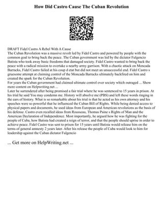 How Did Castro Cause The Cuban Revolution
DRAFT Fidel Castro A Rebel With A Cause
The Cuban Revolution was a massive revolt led by Fidel Castro and powered by people with the
common goal to bring back the peace. The Cuban government was led by the dictator Fulgencio
Batista who took away basic freedoms that damaged society. Fidel Castro wanted to bring back the
peace with a radical mission to overtake a nearby army garrison. With a chaotic attack on Moncada
Barracks, Fidel Castro failed at his coup d etat but did not meet an unsuccessful end. Fidel Castro s
gruesome attempt at claiming control of the Moncada Barracks ultimately backfired on him and
created the spark for the Cuban Revolution.
For years the Cuban government had claimed ultimate control over society which outraged ... Show
more content on Helpwriting.net ...
Later he surrendered after being promised a fair trial where he was sentenced to 15 years in prison. At
his trial he said You may condemn me. History will absolve me (PBS) and left these words ringing in
the ears of history. What is so remarkable about his trial is that he acted as his own attorney and his
speeches were so powerful that he influenced the Cuban Bill of Rights. While being denied access to
physical papers and documents, he used ideas from European and American revolutions as the basis of
his defense. Castro even recalled ideas from Rousseau, Thomas Paine s Rights of Man and the
American Declaration of Independence. Most importantly, he argued how he was fighting for the
people of Cuba, how Batista had created a reign of terror, and that the people should uprise in order to
achieve peace. Fidel Castro was sent to prison for 15 years until Batista would release him on the
terms of general amnesty 2 years later. After his release the people of Cuba would look to him for
leadership against the Cuban dictator Fulgencio
... Get more on HelpWriting.net ...
 