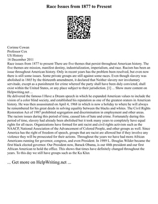 Race Issues from 1877 to Present
Corinne Cowan
Professor Cox
US History
16 December 2011
Race issues from 1877 to present There are five themes that persist throughout American history. The
five themes are mission, manifest destiny, industrialization, imperialism, and race. Racism has been an
issue throughout American history. Only in recent years has the problem been resolved, but even now
there is still some issues. Some private groups are still against some races. Even though slavery was
abolished in 1865 by the thirteenth amendment, it declared that Neither slavery nor involuntary
servitude, except as a punishment for crime whereof the party shall have been duly convicted, shall
exist within the United States, or any place subject to their jurisdiction. [1] ... Show more content on
Helpwriting.net ...
He delivered the famous I Have a Dream speech in which he expanded American values to include the
vision of a color blind society, and established his reputation as one of the greatest orators in American
history. He was then assassinated on April 4, 1968 in which is now a holiday to where he will always
be remembered for his great deeds in solving equality between the blacks and whites. The Civil Rights
Restoration Act of 1987 prohibited segregation and discrimination in employment and other areas.
The racism issues during this period of time, caused lots of hate and crime. Fortunately during this
period of time, slavery had already been abolished but it took many years to completely have equal
rights for all races. Organizations have formed for anti racist and civil rights activism such as the
NAACP, National Association of the Advancement of Colored People, and other groups as well. Since
America has the right of freedom of speech, groups that are racist are allowed but if they involve any
violence they will be prosecuted for their actions. Throughout the years we have had more African
Americans running for governor, congress, and even President. In 1989 L. Douglas Wilder became the
first black elected governor. Our President now, Barack Obama, is our 44th president and our first
African American to hold the office. This shows that times have definitely changed throughout the
years. To this day we still have groups such as the Ku Klux
... Get more on HelpWriting.net ...
 