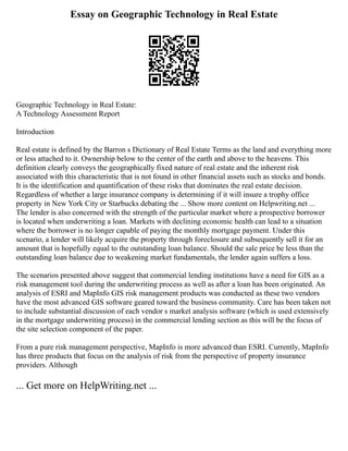 Essay on Geographic Technology in Real Estate
Geographic Technology in Real Estate:
A Technology Assessment Report
Introduction
Real estate is defined by the Barron s Dictionary of Real Estate Terms as the land and everything more
or less attached to it. Ownership below to the center of the earth and above to the heavens. This
definition clearly conveys the geographically fixed nature of real estate and the inherent risk
associated with this characteristic that is not found in other financial assets such as stocks and bonds.
It is the identification and quantification of these risks that dominates the real estate decision.
Regardless of whether a large insurance company is determining if it will insure a trophy office
property in New York City or Starbucks debating the ... Show more content on Helpwriting.net ...
The lender is also concerned with the strength of the particular market where a prospective borrower
is located when underwriting a loan. Markets with declining economic health can lead to a situation
where the borrower is no longer capable of paying the monthly mortgage payment. Under this
scenario, a lender will likely acquire the property through foreclosure and subsequently sell it for an
amount that is hopefully equal to the outstanding loan balance. Should the sale price be less than the
outstanding loan balance due to weakening market fundamentals, the lender again suffers a loss.
The scenarios presented above suggest that commercial lending institutions have a need for GIS as a
risk management tool during the underwriting process as well as after a loan has been originated. An
analysis of ESRI and MapInfo GIS risk management products was conducted as these two vendors
have the most advanced GIS software geared toward the business community. Care has been taken not
to include substantial discussion of each vendor s market analysis software (which is used extensively
in the mortgage underwriting process) in the commercial lending section as this will be the focus of
the site selection component of the paper.
From a pure risk management perspective, MapInfo is more advanced than ESRI. Currently, MapInfo
has three products that focus on the analysis of risk from the perspective of property insurance
providers. Although
... Get more on HelpWriting.net ...
 