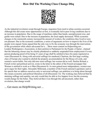 How Did The Working Class Change Dbq
As the industrial revolution swept through Europe, migration from rural to urban societies occurred.
Although this did create more opportunities at first, it eventually led to poor living conditions due to
an increase in population. Due to the usage of machines rather than hands, unemployment rose, and
guilds were ruined. Due to the increase in population, the food supply decreased. While economic
changes in the nineteenth century increased the amount of workers, the conditions they lived in were
not pleasant. Due to the economic conditions, a series of arguments on how to improve the lives of the
people were argued. Some argued that the only way to fix the economy was through the intervention
of the government while others advocated for a ... Show more content on Helpwriting.net ...
London Workingmen s Association, in their petition to Parliament for the People s Charter , claimed
that the labouring classes may be silently plundered or suddenly suspended from employment if every
person producing proof of his being 21 years of age shall be entitled to have his name registered as
voter (Document 4). Along with universal suffrage for manhood, Chartism, the first large working
class of Europe also wanted to abolish the property accommodation for the House of Lords, and
wanted a secret ballot. Not only did men want suffrage, but women did as well. Pauline Roland, a
French writer and political activist, wrote in the letter to the editor of the French newspaper that
Woman is entitled to work as is Man (Document 8). As men gained more independence, women rose
up to argue for their rights. Alexandre Millerand, a member of the French national Legislature said in
his speech that we address ourselves only to universal suffrage; out ambition is to bring about through
this means economic and political liberation of all (Document 12). The working class believed that by
attaining suffrage and equality, not only would they be able to live happier lives, but the economy
would change for the better. They believed that it was through this advancement, rather than
revolution, that change would
... Get more on HelpWriting.net ...
 