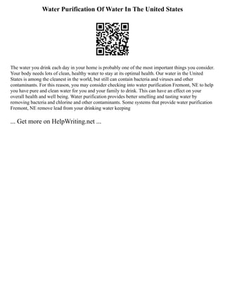 Water Purification Of Water In The United States
The water you drink each day in your home is probably one of the most important things you consider.
Your body needs lots of clean, healthy water to stay at its optimal health. Our water in the United
States is among the cleanest in the world, but still can contain bacteria and viruses and other
contaminants. For this reason, you may consider checking into water purification Fremont, NE to help
you have pure and clean water for you and your family to drink. This can have an effect on your
overall health and well being. Water purification provides better smelling and tasting water by
removing bacteria and chlorine and other contaminants. Some systems that provide water purification
Fremont, NE remove lead from your drinking water keeping
... Get more on HelpWriting.net ...
 