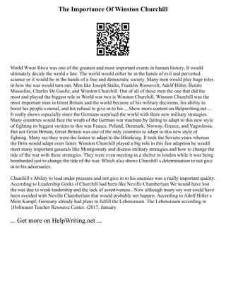 The Importance Of Winston Churchill
World Wwar IItwo was one of the greatest and most important events in human history. It would
ultimately decide the world s fate. The world would either be in the hands of evil and perverted
science or it would be in the hands of a free and democratic society. Many men would play huge roles
in how the war would turn out. Men like Joseph Stalin, Franklin Roosevelt, Adolf Hitler, Benito
Mussolini, Charles De Gaulle, and Winston Churchill. Out of all of these men the one that did the
most and played the biggest role in World war two is Winston Churchill. Winston Churchill was the
most important man in Great Britain and the world because of his military decisions, his ability to
boost his people s moral, and his refusal to give in to his ... Show more content on Helpwriting.net ...
It really shows especially since the Germans surprised the world with there new military strategies.
Many countries would face the wrath of the German war machine by failing to adapt to this new style
of fighting its biggest victims to this was France, Poland, Denmark, Norway, Greece, and Yugoslavia.
But not Great Britain, Great Britain was one of the only countries to adapt to this new style of
fighting. Many say they were the fastest to adapt to the Blitzkrieg. It took the Soviets years whereas
the Brits would adapt even faster. Winston Churchill played a big role in this fast adaption he would
meet many important generals like Montgomery and discuss military strategies and how to change the
tide of the war with these strategies. They were even meeting in a shelter in london while it was being
bombarded just to change the tide of the war. Which also shows Churchill s determination to not give
in to his adversaries.
Churchill s Ability to lead under pressure and not give in to his enemies was a really important quality.
According to Leadership Geeks if Churchill had been like Neville Chamberlain We would have lost
the war due to weak leadership and the lack of assertiveness . Now although many say war could have
been avoided with Neville Chamberlain that would probably not happen. According to Adolf Hitler s
Mein Kampf, Germany already had plans to fulfill the Lebensraum. The Lebensraum according to
{Holocaust Teacher Resource Center. (2017, January
... Get more on HelpWriting.net ...
 