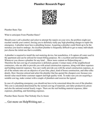 Plumber Research Paper
Plumber Rates Tips
What to anticipate From Plumber Rates?
Should youn t call a plumber and select to attempt the repairs on your own, the problem might just
escalate outside your control, forcing you to definitely really pay high plumbing charges to repair the
emergency. A plumber must have a plumbing license. Acquiring a plumber could finish up to be the
nuisance you need to undergo. An excellent plumber is frequently difficult to get so many individuals
just choose the initial one that is available.
A plumber is required to install the real metering device, but nonetheless, it ll capture all water used in
the apartment and can be utilized for tenant billing purposes. He s excellent and knowledgeable.
Whenever you choose a plumber for any kind ... Show more content on Helpwriting.net ...
Therefore the last cost tag of construction is definitely greater. Contact many of the neighborhood
contractors, who are able to provide you with actual construction expenses, along with labor expenses
and building material expenses. You can t really provide you with the actual construction expenses, as
all of the minute rates are an objective of your time, place, kind of house construction, and other alike
details. Don t become enticed and select the plumber that has quoted the cheapest cost, because you
should value much better customer support and high quality work. To make sure you are acquiring a
suitable cost tag, make contact with a couple of plumbers and exercise the typical.
In case of a plumbing emergency you should not have to be concerned about the cost of the plumber.
This cost is calculated determined by the normal cost tag of materials, unit labor productivity prices
and also the national normal hourly wages. There are the real building material expenses, labor
expenses, plumbing, and furnishing expenses.
Plumber Rates Secrets That Nobody Else Is Aware
... Get more on HelpWriting.net ...
 