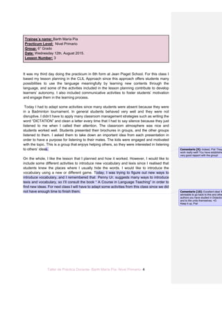 Taller de Práctica Docente- Barth María Pía- Nivel Primario- 4
Trainee´s name: Barth María Pía
Practicum Level: Nivel Primario
Group: 6° Grado
Date: Wednesday 12th, August 2015.
Lesson Number: 3
It was my third day doing the practicum in 6th form at Jean Piaget School. For this class I
based my lesson planning in the CLIL Approach since this approach offers students many
possibilities to use the language meaningfully by learning new contents through the
language, and some of the activities included in the lesson planning contribute to develop
learners’ autonomy. I also included communicative activities to foster students’ motivation
and engage them in the learning process.
Today I had to adapt some activities since many students were absent because they were
in a Badminton tournament. In general students behaved very well and they were not
disruptive. I didn’t have to apply many classroom management strategies such as writing the
word “DICTATION” and clean a letter every time that I had to say silence because they just
listened to me when I called their attention. The classroom atmosphere was nice and
students worked well. Students presented their brochures in groups, and the other groups
listened to them. I asked them to take down an important idea from each presentation in
order to have a purpose for listening to their mates. The kids were engaged and motivated
with the topic. This is a group that enjoys helping others, so they were interested in listening
to others’ ideas.
On the whole, I like the lesson that I planned and how it worked. However, I would like to
include some different activities to introduce new vocabulary and lexis since I realised that
students knew the places where I usually hide the words. I would like to introduce the
vocabulary using a new or different game. Today, I was trying to figure out new ways to
introduce vocabulary, and I remembered that Penny Ur. suggests many ways to introduce
lexis and vocabulary, so I’ll consult the book “ A Course in Language Teaching” in order to
find new ideas. For next class I will have to adapt some activities from this class since we did
not have enough time to finish them.
Comentario [9]: Indeed, Pía! They
work really well! You have establishe
very good rapport with the group!
Comentario [10]: Excellent idea! It
advisable to go back to this and othe
authors you have studied in Didactics
and to the units themselves. =D
Keep it up, Pía!
 