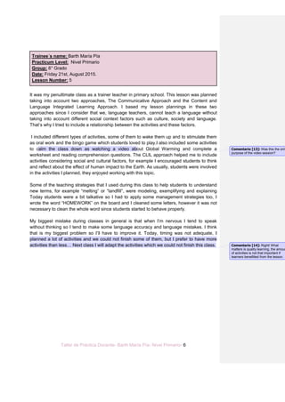 Taller de Práctica Docente- Barth María Pía- Nivel Primario- 6
Trainee´s name: Barth María Pía
Practicum Level: Nivel Primario
Group: 6° Grado
Date: Friday 21st, August 2015.
Lesson Number: 5
It was my penultimate class as a trainer teacher in primary school. This lesson was planned
taking into account two approaches, The Communicative Approach and the Content and
Language Integrated Learning Approach. I based my lesson plannings in these two
approaches since I consider that we, language teachers, cannot teach a language without
taking into account different social context factors such as culture, society and language.
That’s why I tried to include a relationship between the activities and these factors.
I included different types of activities, some of them to wake them up and to stimulate them
as oral work and the bingo game which students loved to play.I also included some activities
to calm the class down as watching a video about Global Warming and complete a
worksheet and reading comprehension questions. The CLIL approach helped me to include
activities considering social and cultural factors, for example I encouraged students to think
and reflect about the effect of human impact to the Earth. As usually, students were involved
in the activities I planned, they enjoyed working with this topic.
Some of the teaching strategies that I used during this class to help students to understand
new terms, for example “melting” or “landfill”, were modeling, exemplifying and explaining
Today students were a bit talkative so I had to apply some management strategies too, I
wrote the word “HOMEWORK” on the board and I cleaned some letters, however it was not
necessary to clean the whole word since students started to behave properly.
My biggest mistake during classes in general is that when I’m nervous I tend to speak
without thinking so I tend to make some language accuracy and language mistakes. I think
that is my biggest problem so I’ll have to improve it. Today, timing was not adequate, I
planned a lot of activities and we could not finish some of them, but I prefer to have more
activities than less… Next class I will adapt the activities which we could not finish this class.
Comentario [13]: Was this the only
purpose of the video session?
Comentario [14]: Right! What
matters is quality learning, the amoun
of activities is not that important if
learners benefitted from the lesson.
 