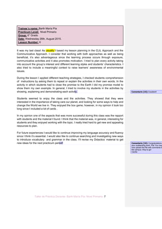 Taller de Práctica Docente- Barth María Pía- Nivel Primario- 7
Trainee´s name: Barth María Pía
Practicum Level: Nivel Primario
Group: 6° Grado
Date: Wednesday 26th, August 2015.
Lesson Number: 6
It was my last class! As usually I based my lesson planning in the CLIL Approach and the
Communicative Approach. I consider that working with both approaches as well as being
beneficial, it’s also advantageous since the learning process occurs through exposure,
communicative activities and it also promotes motivation. I tried to plan every activity taking
into account the group’s interest and different learning styles and students’ characteristics. I
also tried to include a meaningful context to raise learners’ awareness of environmental
issues.
During the lesson I applied different teaching strategies, I checked students comprehension
of instructions by asking them to repeat or explain the activities in their own words. In the
activity in which students had to close the promise to the Earth I did my promise model to
show them my own example. In general, I tried to involve my students in the activities by
showing, explaining and demonstrating each activity.
Students seemed to enjoy the class and the activities. They showed that they were
interested in the importance of taking care our planet, and looking for some ways to help and
change the World we live in. They enjoyed the box game, however, in my opinion it took too
long since I included a lot of cards .
In my opinion one of the aspects that was more successful during this class was the rapport
with students and the material I found. I think that the material was, in general, interesting for
students and they enjoyed working with the topic. I really tried hard to get new and appealing
resources to plan.
For future experiences I would like to continue improving my language accuracy and fluency
since I think it’s essential. I would also like to continue searching and investigating new ways
to introduce vocabulary and grammar in the class. I’ll revise my Didactics’ material to get
new ideas for the next practicum period!
Comentario [15]: Excellent!
Comentario [16]: Congratulations
your outstanding work, Pía! You may
now upload this file with comments to
the campus. Way to go!
Cecilia
 