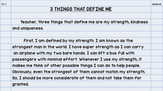 No.1 20/06/19
3 THINGS THAT DEFINE ME
Teacher, three things that define me are my strength, kindness
and uniqueness.
First, I am defined by my strength. I am known as the
strongest man in the world. I have super strength as I can carry
an airplane with my two bare hands. I can lift a bus full with
passengers with minimal effort. Whenever I use my strength, it
makes me think of other possible things I can do to help people.
Obviously, even the strongest of them cannot match my strength.
So, I should be more considerate of them and not take them for
granted.
 