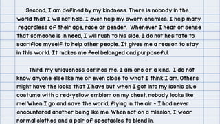 Second, I am defined by my kindness. There is nobody in the
world that I will not help. I even help my sworn enemies. I help many
regardless of their age, race or gender. Whenever I hear or sense
that someone is in need, I will rush to his side. I do not hesitate to
sacrifice myself to help other people. It gives me a reason to stay
in this world. It makes me feel belonged and purposeful.
Third, my uniqueness defines me. I am one of a kind. I do not
know anyone else like me or even close to what I think I am. Others
might have the looks that I have but when I got into my iconic blue
costume with a red-yellow emblem on my chest, nobody looks like
me! When I go and save the world, flying in the air – I had never
encountered another being like me. When not on a mission, I wear
normal clothes and a pair of spectacles to blend in.
 
