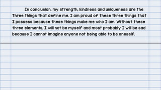 In conclusion, my strength, kindness and uniqueness are the
Three things that define me. I am proud of these three things that
I possess because these things make me who I am. Without these
three elements, I will not be myself and most probably I will be sad
because I cannot imagine anyone not being able to be oneself.
 