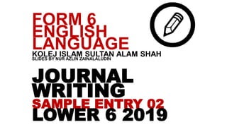 JOURNAL
WRITING
SAMPLE ENTRY 02
LOWER 6 2019
FORM 6
ENGLISH
LANGUAGEKOLEJ ISLAM SULTAN ALAM SHAHSLIDES BY NUR AZLIN ZAINALALUDIN
 