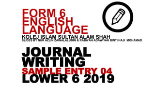 JOURNAL
WRITING
SAMPLE ENTRY 04
LOWER 6 2019
FORM 6
ENGLISH
LANGUAGEKOLEJ ISLAM SULTAN ALAM SHAHSLIDES BY NUR AZLIN ZAINALALUDIN & RABA’AH ADAWIYAH BINTI HAJI MOHAMAD
 