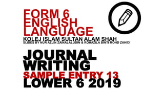 JOURNAL
WRITING
SAMPLE ENTRY 13
LOWER 6 2019
FORM 6
ENGLISH
LANGUAGEKOLEJ ISLAM SULTAN ALAM SHAHSLIDES BY NUR AZLIN ZAINALALUDIN & ROHAZILA BINTI MOHD ZAHIDI
 