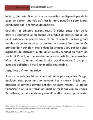 23 novembre 2010 [L’ÉCONOMIE SELON ALBERT]
© Copyright, Charles-Albert Ramsay, 2010
lecture, bien sûr. Et un article de nouvelles ne disparaît pas de la
page de papier, une fois qu’il est lu. Bon, peut-être pour James
Bond, mais pas le commun des mortels.
Ceci dit, les éditeurs avaient réussi à défier cette « loi de la
gravité » économique en créant un produit de masse, auquel on
peut s’abonner à peu de frais, et qui rassemble un très grand
nombre de contenus de sorte que tous y trouvent leur compte. Ce
principe du « bundle », repris dans les années 1990 par les suites
logicielles de Microsoft, a été un vif succès pendant au moins un
siècle. À l’unité, on ne vendra jamais des articles de nouvelles.
Mais mis en commun, visant le plus grand nombre, à bas prix,
avec des publicités, il y a là un modèle soutenable. 2
Jusqu’à ce qu’Internet arrive.
À cause du web, les éditeurs ne sont même plus capables d’exiger
quelques sous pour un abonnement. Les « murs » érigés pour
protéger le contenu payant ont des résultats mitigés. La presse
financière a réussi la transition, mais ce n’est pas vrai pour tous.
Par ailleurs, certains éditeurs y vont d’un effort adouci pour tenter
2
Pour la plupart des « biens de club », les économies d’échelle sont importantes et la nature de la bête tend vers le monopole ou
l’oligopole. Ceci permet de réduire le prix moyen et donne vie au modèle d’affaires.
 