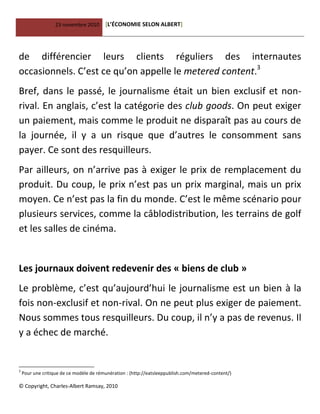 23 novembre 2010 [L’ÉCONOMIE SELON ALBERT]
© Copyright, Charles-Albert Ramsay, 2010
de différencier leurs clients réguliers des internautes
occasionnels. C’est ce qu’on appelle le metered content.3
Bref, dans le passé, le journalisme était un bien exclusif et non-
rival. En anglais, c’est la catégorie des club goods. On peut exiger
un paiement, mais comme le produit ne disparaît pas au cours de
la journée, il y a un risque que d’autres le consomment sans
payer. Ce sont des resquilleurs.
Par ailleurs, on n’arrive pas à exiger le prix de remplacement du
produit. Du coup, le prix n’est pas un prix marginal, mais un prix
moyen. Ce n’est pas la fin du monde. C’est le même scénario pour
plusieurs services, comme la câblodistribution, les terrains de golf
et les salles de cinéma.
Les journaux doivent redevenir des « biens de club »
Le problème, c’est qu’aujourd’hui le journalisme est un bien à la
fois non-exclusif et non-rival. On ne peut plus exiger de paiement.
Nous sommes tous resquilleurs. Du coup, il n’y a pas de revenus. Il
y a échec de marché.
3
Pour une critique de ce modèle de rémunération : (http://eatsleeppublish.com/metered-content/)
 
