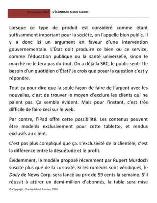 23 novembre 2010 [L’ÉCONOMIE SELON ALBERT]
© Copyright, Charles-Albert Ramsay, 2010
Lorsque ce type de produit est considéré comme étant
suffisamment important pour la société, on l’appelle bien public. Il
y a donc ici un argument en faveur d’une intervention
gouvernementale. L’État doit produire ce bien ou ce service,
comme l’éducation publique ou la santé universelle, sinon le
marché ne le fera pas du tout. On a déjà la SRC, le public sent-il le
besoin d’un quotidien d’État? Je crois que poser la question c’est y
répondre.
Tout ça pour dire que la seule façon de faire de l’argent avec les
nouvelles, c’est de trouver le moyen d’exclure les clients qui ne
paient pas. Ça semble évident. Mais pour l’instant, c’est très
difficile de faire ceci sur le web.
Par contre, l’iPad offre cette possibilité. Les contenus peuvent
être modelés exclusivement pour cette tablette, et rendus
exclusifs au client.
C’est pas plus compliqué que ça. L’exclusivité de la clientèle, c’est
la différence entre la désuétude et le profit.
Évidemment, le modèle proposé récemment par Rupert Murdoch
suscite plus que de la curiosité. Si les rumeurs sont véridiques, le
Daily de News Corp. sera lancé au prix de 99 cents la semaine. S’il
réussit à attirer un demi-million d’abonnés, la table sera mise
 
