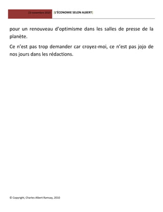23 novembre 2010 [L’ÉCONOMIE SELON ALBERT]
© Copyright, Charles-Albert Ramsay, 2010
pour un renouveau d’optimisme dans les salles de presse de la
planète.
Ce n’est pas trop demander car croyez-moi, ce n’est pas jojo de
nos jours dans les rédactions.
 