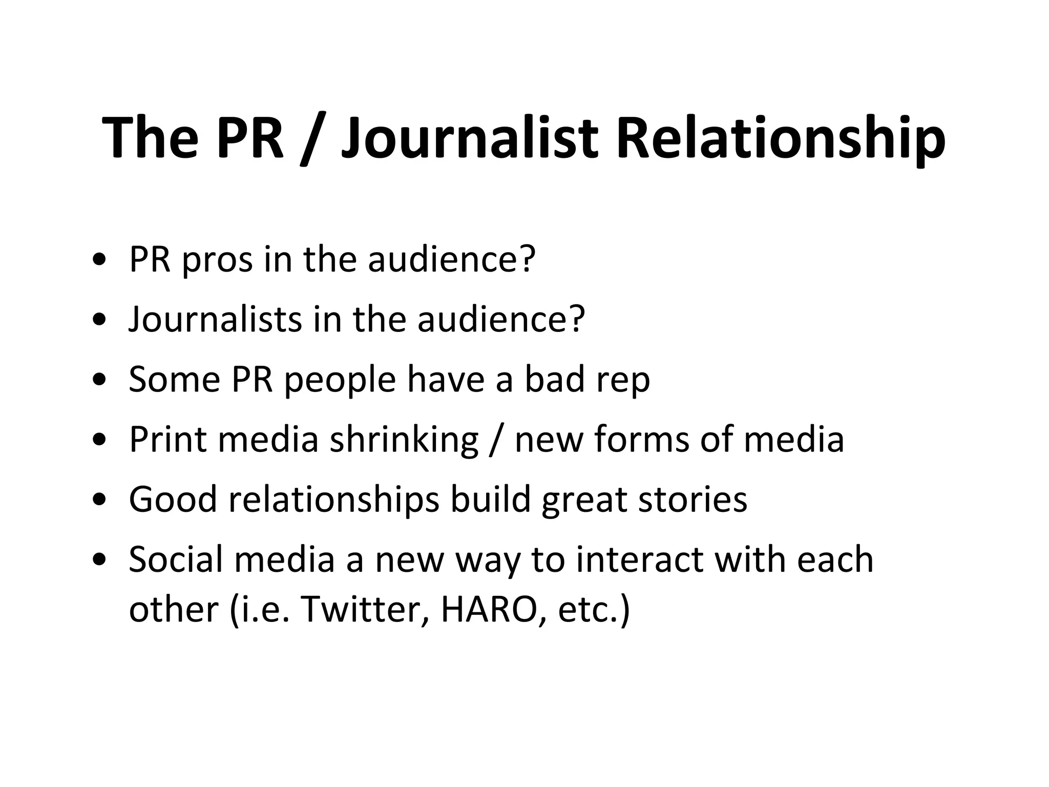 The PR / Journalist Relationship PR pros in the audience? Journalists in the audience? Some PR people have a bad rep Print media shrinking / new forms of media Good relationships build great stories Social media a new way to interact with each other (i.e. Twitter, HARO, etc.) 