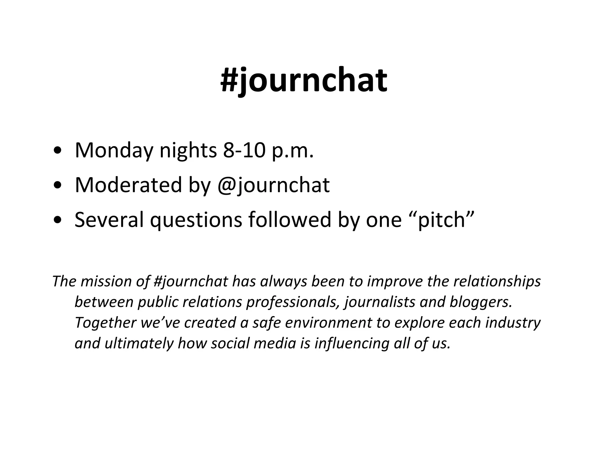 #journchat Monday nights 8-10 p.m. Moderated by @journchat Several questions followed by one “pitch” The mission of #journchat has always been to improve the relationships between public relations professionals, journalists and bloggers. Together we’ve created a safe environment to explore each industry and ultimately how social media is influencing all of us.   