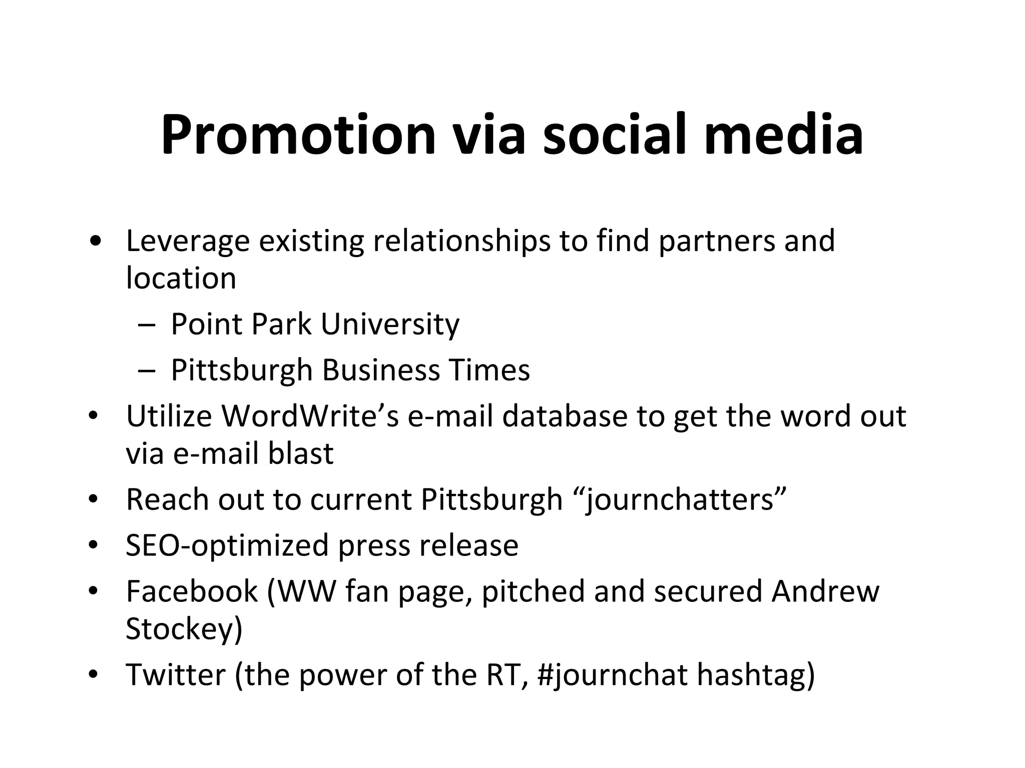Promotion via social media Leverage existing relationships to find partners and location Point Park University Pittsburgh Business Times Utilize WordWrite’s e-mail database to get the word out via e-mail blast Reach out to current Pittsburgh “journchatters” SEO-optimized press release Facebook (WW fan page, pitched and secured Andrew Stockey) Twitter (the power of the RT, #journchat hashtag) 