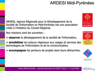ARDESI Midi-Pyrénées ARDESI, Agence Régionale pour le Développement de la Société de l’Information en Midi-Pyrénées est une association créée à l’initiative du Conseil Régional.  Nos missions sont les suivantes : observer  le développement de la société de l’information, sensibiliser  les acteurs régionaux aux usages et services des technologies de l’information et de la communication, accompagner  les porteurs de projets dans leurs démarches.  