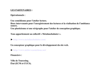 LES PARTENAIRES  : Opérationnels : Une comédienne pour l’atelier lecture. Deux intervenants pour l’enregistrement des lectures et la réalisation de l’ambiance sonore. Une plasticienne et une sérigraphe pour l’atelier de conception graphique. Tous appartiennent au collectif « Metaluachahuter ». ►  http:// www . metaluachahuter . com / Un concepteur graphique pour le développement du site web. ►  http:// www .atelier-caoutchouc.net/ Financiers : Ville de Tourcoing. État (ECM et CUCS). 