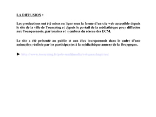 LA DIFFUSION   : Les productions ont été mises en ligne sous la forme d’un site web accessible depuis le site de la ville de Tourcoing et depuis le portail de la médiathèque pour diffusion aux Tourquennois, partenaires et membres du réseau des ECM. Le site a été présenté au public et aux élus tourquennois dans le cadre d’une animation réalisée par les participantes à la médiathèque annexe de la Bourgogne. ►  http:// www .tourcoing. fr /pole- multimedia / voixauxchapitres / 