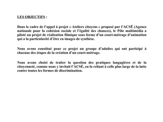 LES OBJECTIFS  : Dans le cadre de l’appel à projet « Ateliers citoyens » proposé par l’ACSĒ (Agence nationale pour la cohésion sociale et l’égalité des chances), le Pôle multimédia a piloté un projet de réalisation filmique sous forme d’un court-métrage d’animation qui a la particularité d’être en images de synthèse. Nous avons constitué pour ce projet un groupe d’adultes qui ont participé à chacune des étapes de la création d’un court-métrage.  Nous avons choisi de traiter la question des pratiques langagières et de la citoyenneté, comme nous y invitait l’ACSÉ, en la reliant à celle plus large de la lutte contre toutes les formes de discrimination. 