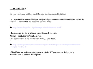 LA DIFFUSION   : Le court-métrage a été présenté lors de plusieurs manifestations : - « Le printemps des différences » organisé par l’association carrefour des jeunes le samedi 21 mars 2009 au Nouveau Siècle à Lille. ►  http:// www . injep . fr /Le-printemps-des- differences . html - R encontres sur les pratiques numériques des jeunes. Atelier « participer / s’impliquer ». Cité des sciences et de l’industrie, Paris, 3 juin 2009. ►  http:// www .jeunesse-vie-associative.gouv. fr /IMG/ pdf /6- ParticiperSimpliquer -compte-rendu. pdf - Manifestation « Octobre en couleurs 2009 » à Tourcoing : « Rallye de la diversité » et « Journée du respect ». 