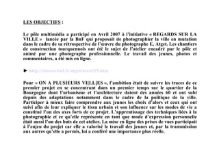 LES OBJECTIFS  : Le pôle multimédia a participé en Avril 2007 à l’initiative « REGARDS SUR LA VILLE »  lancée par la BnF qui proposait de photographier la ville en mutation dans le cadre de sa rétrospective de l’œuvre du photographe E. Atget. Les chantiers de construction tourquennois ont été le sujet de l’atelier encadré par le pôle et animé par une photographe professionnelle. Le travail des jeunes, photos et commentaires, a été mis en ligne.   ►  http://classes. bnf . fr / atget / arret /15. htm Pour « ON A PLUSIEURS VI[LL]ES », l’ambition était de suivre les traces de ce premier projet en se concentrant dans un premier temps sur le quartier de la Bourgogne dont l’urbanisme et l’architecture datent des années 60 et ont subi depuis des adaptations notamment dans le cadre de la politique de la ville. Participer à mieux faire comprendre aux jeunes les choix d’alors et ceux qui ont suivi afin de leur expliquer le tissu urbain et son influence sur les modes de vie a constitué l’un des axes forts de ce projet. L’apprentissage des techniques liées à la photographie et ce qu’elle représente en tant que mode d’expression personnelle était aussi l’un des buts de cet atelier. La mise en ligne des prises de vues participait à l’enjeu du projet car elle a valorisé le travail des jeunes et, par la transmission aux autres qu’elle a permis, lui a conféré une importance plus réelle.  