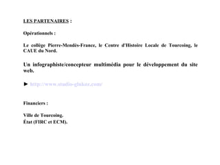 LES PARTENAIRES  : Opérationnels : Le collège Pierre-Mendès-France, le Centre d'Histoire Locale de Tourcoing, le CAUE du Nord. Un infographiste/concepteur multimédia pour le développement du site web. ►  http:// www .studio- glukoz . com / Financiers : Ville de Tourcoing. État (FIRC et ECM). 