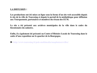 LA DIFFUSION   : Les productions ont été mises en ligne sous la forme d’un site web accessible depuis le site de la ville de Tourcoing et depuis le portail de la médiathèque pour diffusion aux Tourquennois, partenaires et membres du réseau des ECM. Le site a été présenté aux archives municipales de la ville dans le cadre du bicentenaire du cadastre. Enfin, il a également été présenté au Centre d’Histoire Locale de Tourcoing dans le cadre d’une exposition sur le quartier de la Bourgogne. ►  http:// www .tourcoing. fr /pole- multimedia / onaplusieursvilles / 