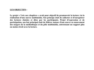 LES OBJECTIFS  : Le projet « Voix aux chapitres » avait pour objectif de promouvoir la lecture via la réalisation d'une œuvre multimédia. Son principe était de collecter et d'enregistrer des lectures choisies et dites par les participants. Projet d'expression et de participation, son but principal était de fédérer autour d'une œuvre en mouvement des usagers de la médiathèque et du pôle multimédia, entretenant un rapport plus ou moins étroit avec la lecture. 