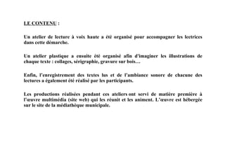 LE CONTENU   : Un atelier de lecture à voix haute a été organisé pour accompagner les lectrices dans cette démarche. Un atelier plastique a ensuite été organisé afin d'imaginer les illustrations de chaque texte : collages, sérigraphie, gravure sur bois… Enfin, l’enregistrement des textes lus et de l’ambiance sonore de chacune des lectures a également été réalisé par les participants. Les productions réalisées pendant ces ateliers ont servi de matière première à l’œuvre multimédia (site web) qui les réunit et les animent. L’œuvre est hébergée sur le site de la médiathèque municipale.   