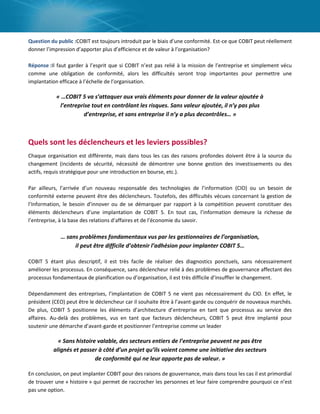 Question du public :COBIT est toujours introduit par le biais d’une conformité. Est-ce que COBIT peut réellement
donner l’impression d’apporter plus d’efficience et de valeur à l’organisation?
Réponse :Il faut garder à l’esprit que si COBIT n’est pas relié à la mission de l’entreprise et simplement vécu
comme une obligation de conformité, alors les difficultés seront trop importantes pour permettre une
implantation efficace à l’échelle de l’organisation.

« …COBIT 5 va s’attaquer aux vrais éléments pour donner de la valeur ajoutée à
l’entreprise tout en contrôlant les risques. Sans valeur ajoutée, il n’y pas plus
d’entreprise, et sans entreprise il n’y a plus decontrôles… »

Quels sont les déclencheurs et les leviers possibles?
Chaque organisation est différente, mais dans tous les cas des raisons profondes doivent être à la source du
changement (incidents de sécurité, nécessité de démontrer une bonne gestion des investissements ou des
actifs, requis stratégique pour une introduction en bourse, etc.).
Par ailleurs, l’arrivée d’un nouveau responsable des technologies de l’information (CIO) ou un besoin de
conformité externe peuvent être des déclencheurs. Toutefois, des difficultés vécues concernant la gestion de
l’Information, le besoin d’innover ou de se démarquer par rapport à la compétition peuvent constituer des
éléments déclencheurs d’une implantation de COBIT 5. En tout cas, l’information demeure la richesse de
l’entreprise, à la base des relations d’affaires et de l’économie du savoir.

… sans problèmes fondamentaux vus par les gestionnaires de l’organisation,
il peut être difficile d’obtenir l’adhésion pour implanter COBIT 5…
COBIT 5 étant plus descriptif, il est très facile de réaliser des diagnostics ponctuels, sans nécessairement
améliorer les processus. En conséquence, sans déclencheur relié à des problèmes de gouvernance affectant des
processus fondamentaux de planification ou d’organisation, il est très difficile d’insuffler le changement.
Dépendamment des entreprises, l’implantation de COBIT 5 ne vient pas nécessairement du CIO. En effet, le
président (CEO) peut être le déclencheur car il souhaite être à l’avant-garde ou conquérir de nouveaux marchés.
De plus, COBIT 5 positionne les éléments d’architecture d’entreprise en tant que processus au service des
affaires. Au-delà des problèmes, vus en tant que facteurs déclencheurs, COBIT 5 peut être implanté pour
soutenir une démarche d’avant-garde et positionner l’entreprise comme un leader

« Sans histoire valable, des secteurs entiers de l’entreprise peuvent ne pas être
alignés et passer à côté d’un projet qu’ils voient comme une initiative des secteurs
de conformité qui ne leur apporte pas de valeur. »
En conclusion, on peut implanter COBIT pour des raisons de gouvernance, mais dans tous les cas il est primordial
de trouver une « histoire » qui permet de raccrocher les personnes et leur faire comprendre pourquoi ce n’est
pas une option.

 