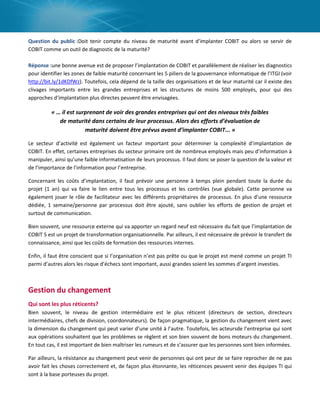 Question du public :Doit tenir compte du niveau de maturité avant d’implanter COBIT ou alors se servir de
COBIT comme un outil de diagnostic de la maturité?
Réponse :une bonne avenue est de proposer l’implantation de COBIT et parallèlement de réaliser les diagnostics
pour identifier les zones de faible maturité concernant les 5 piliers de la gouvernance informatique de l’ITGI (voir
http://bit.ly/1dKDfWz). Toutefois, cela dépend de la taille des organisations et de leur maturité car il existe des
clivages importants entre les grandes entreprises et les structures de moins 500 employés, pour qui des
approches d’implantation plus directes peuvent être envisagées.

« … il est surprenant de voir des grandes entreprises qui ont des niveaux très faibles
de maturité dans certains de leur processus. Alors des efforts d’évaluation de
maturité doivent être prévus avant d’implanter COBIT... »
Le secteur d’activité est également un facteur important pour déterminer la complexité d’implantation de
COBIT. En effet, certaines entreprises du secteur primaire ont de nombreux employés mais peu d’information à
manipuler, ainsi qu’une faible informatisation de leurs processus. Il faut donc se poser la question de la valeur et
de l’importance de l’information pour l’entreprise.
Concernant les coûts d’implantation, il faut prévoir une personne à temps plein pendant toute la durée du
projet (1 an) qui va faire le lien entre tous les processus et les contrôles (vue globale). Cette personne va
également jouer le rôle de facilitateur avec les différents propriétaires de processus. En plus d’une ressource
dédiée, 1 semaine/personne par processus doit être ajouté, sans oublier les efforts de gestion de projet et
surtout de communication.
Bien souvent, une ressource externe qui va apporter un regard neuf est nécessaire du fait que l’implantation de
COBIT 5 est un projet de transformation organisationnelle. Par ailleurs, il est nécessaire de prévoir le transfert de
connaissance, ainsi que les coûts de formation des ressources internes.
Enfin, il faut être conscient que si l’organisation n’est pas prête ou que le projet est mené comme un projet TI
parmi d’autres alors les risque d’échecs sont important, aussi grandes soient les sommes d’argent investies.

Gestion du changement
Qui sont les plus réticents?
Bien souvent, le niveau de gestion intermédiaire est le plus réticent (directeurs de section, directeurs
intermédiaires, chefs de division, coordonnateurs). De façon pragmatique, la gestion du changement vient avec
la dimension du changement qui peut varier d’une unité à l’autre. Toutefois, les acteursde l’entreprise qui sont
aux opérations souhaitent que les problèmes se règlent et son bien souvent de bons moteurs du changement.
En tout cas, il est important de bien maîtriser les rumeurs et de s’assurer que les personnes sont bien informées.
Par ailleurs, la résistance au changement peut venir de personnes qui ont peur de se faire reprocher de ne pas
avoir fait les choses correctement et, de façon plus étonnante, les réticences peuvent venir des équipes TI qui
sont à la base porteuses du projet.

 