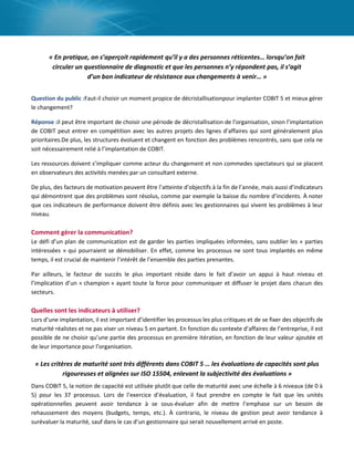 « En pratique, on s’aperçoit rapidement qu’il y a des personnes réticentes… lorsqu’on fait
circuler un questionnaire de diagnostic et que les personnes n’y répondent pas, il s’agit
d’un bon indicateur de résistance aux changements à venir… »
Question du public :Faut-il choisir un moment propice de décristallisationpour implanter COBIT 5 et mieux gérer
le changement?
Réponse :il peut être important de choisir une période de décristallisation de l’organisation, sinon l’implantation
de COBIT peut entrer en compétition avec les autres projets des lignes d’affaires qui sont généralement plus
prioritaires.De plus, les structures évoluent et changent en fonction des problèmes rencontrés, sans que cela ne
soit nécessairement relié à l’implantation de COBIT.
Les ressources doivent s’impliquer comme acteur du changement et non commedes spectateurs qui se placent
en observateurs des activités menées par un consultant externe.
De plus, des facteurs de motivation peuvent être l’atteinte d’objectifs à la fin de l’année, mais aussi d’indicateurs
qui démontrent que des problèmes sont résolus, comme par exemple la baisse du nombre d’incidents. À noter
que ces indicateurs de performance doivent être définis avec les gestionnaires qui vivent les problèmes à leur
niveau.

Comment gérer la communication?
Le défi d’un plan de communication est de garder les parties impliquées informées, sans oublier les « parties
intéressées » qui pourraient se démobiliser. En effet, comme les processus ne sont tous implantés en même
temps, il est crucial de maintenir l’intérêt de l’ensemble des parties prenantes.
Par ailleurs, le facteur de succès le plus important réside dans le fait d’avoir un appui à haut niveau et
l’implication d’un « champion » ayant toute la force pour communiquer et diffuser le projet dans chacun des
secteurs.

Quelles sont les indicateurs à utiliser?
Lors d’une implantation, il est important d’identifier les processus les plus critiques et de se fixer des objectifs de
maturité réalistes et ne pas viser un niveau 5 en partant. En fonction du contexte d’affaires de l’entreprise, il est
possible de ne choisir qu’une partie des processus en première itération, en fonction de leur valeur ajoutée et
de leur importance pour l’organisation.

« Les critères de maturité sont très différents dans COBIT 5 … les évaluations de capacités sont plus
rigoureuses et alignées sur ISO 15504, enlevant la subjectivité des évaluations »
Dans COBIT 5, la notion de capacité est utilisée plutôt que celle de maturité avec une échelle à 6 niveaux (de 0 à
5) pour les 37 processus. Lors de l’exercice d’évaluation, il faut prendre en compte le fait que les unités
opérationnelles peuvent avoir tendance à se sous-évaluer afin de mettre l’emphase sur un besoin de
rehaussement des moyens (budgets, temps, etc.). À contrario, le niveau de gestion peut avoir tendance à
surévaluer la maturité, sauf dans le cas d’un gestionnaire qui serait nouvellement arrivé en poste.

 