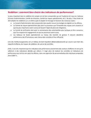 Reddition : comment bien choisir des indicateurs de performance?
Le plus important dans la reddition de compte est de bien comprendre qui est l’audience et à qui on s’adresse
(Conseil d’administration, Comité de direction, Comité de risques opérationnels, etc.). De plus, il faut éviter de
démultiplier les redditions sur un même sujet et adapter le message en fonction des instances visées :
Le Conseil d’administration doit comprendre dans quelle mesure la stratégie est alignée sur les affaires,
Le Comité de risques opérationnels doit avoir la conviction que l’ensemble des risques sont couverts et
que les plus importants soient connus et fassent l’objet de plans de mitigations,
Le Comité de vérification doit avoir la connaissance des vulnérabilités plus tactiques et être convaincu
que l’on respecte les engagements et que les processus soient suivis,
Les tableaux de bords opérationnels au niveau des Comités de gestion TI doivent détaillerla
performance des 37 processus, avec chacun des contrôles et leur efficacité.
Une des meilleuresapproches est un tableau de bord équilibré (BalancedScorecard) qui couvre aussi bien des
objectifs d’affaires, de risques, de reddition, de suivi et de contrôles.
Enfin, il est très important que les indicateurs de performance proviennent des secteurs d’affaires et non qu’ils
adhérent à des indicateurs décidés par ailleurs. Il s’agit alors de traduire les contrôles en indicateurs de
performance qui ont du sens pour les affaires, dans une approche de personnalisation des métriques proposées
dans COBIT 5.

 