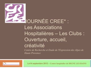 JOURNÉE CREE* :
Les Associations
Hospitalières – Les Clubs :
Ouverture, accueil,
créativité
Centre de Recherche et Etude de l'Expression des Alpes de
Haute Provence



  Le14 septembre 2012 – Centre hospitalier de DIGNE LES BAINS
 